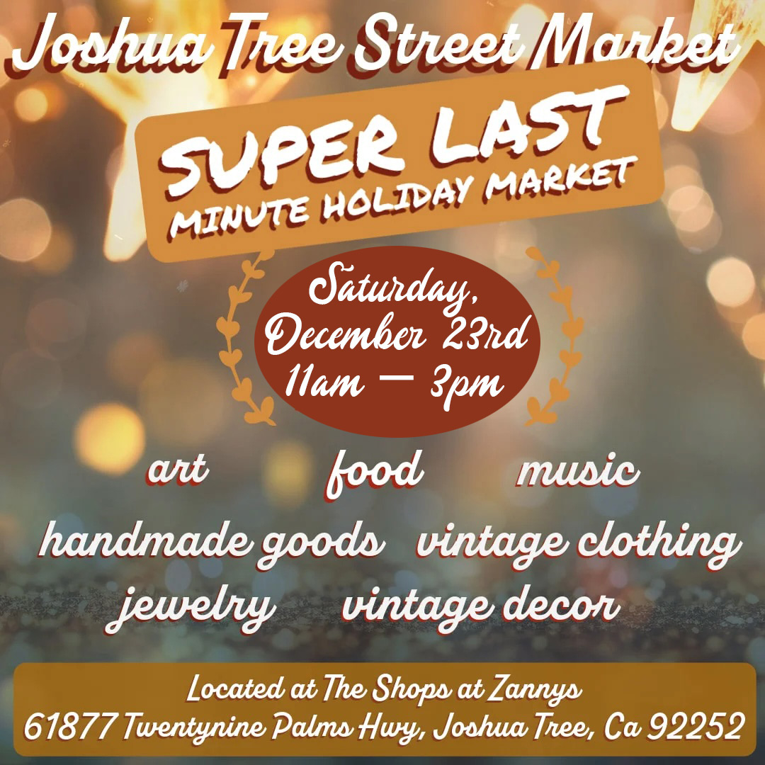 Graphic flyer for event. Words on graphic read: Joshua Tree Street Market Super Last Minute Holiday Market Saturday, December 23rd 11am-3pm art, food, music, handmade goods, vintage clothing, jewelry, and vintage decor located at The Shops at Zannys 61877 Twentynine Palms Hwy Joshua Tree, CA 92252